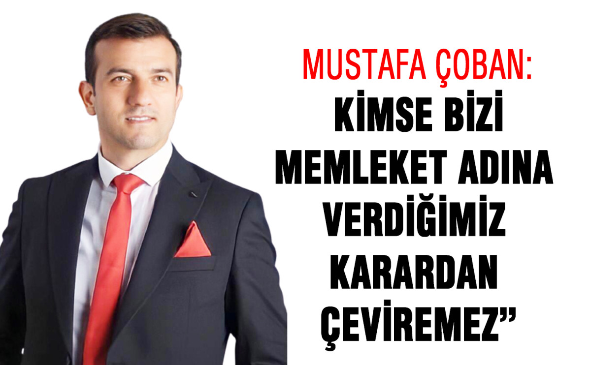 Mustafa Çoban: “Kimse bizi memleket adına verdiğimiz karardan çeviremez”