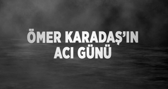 ÖMER KARADAŞ’IN ACI GÜNÜ